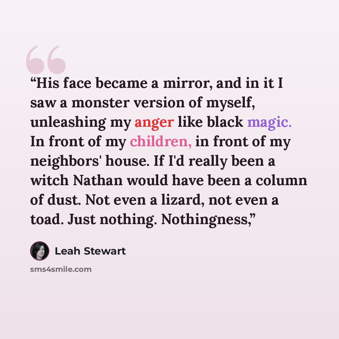 “His face became a mirror, and in it I saw a monster version of myself, unleashing my anger like black magic. In front of my children, in front of my neighbors' house. If I'd really been a witch Nathan would have been a column of dust. Not even a lizard, not even a toad. Just nothing. Nothingness,” quote by Leah Stewart