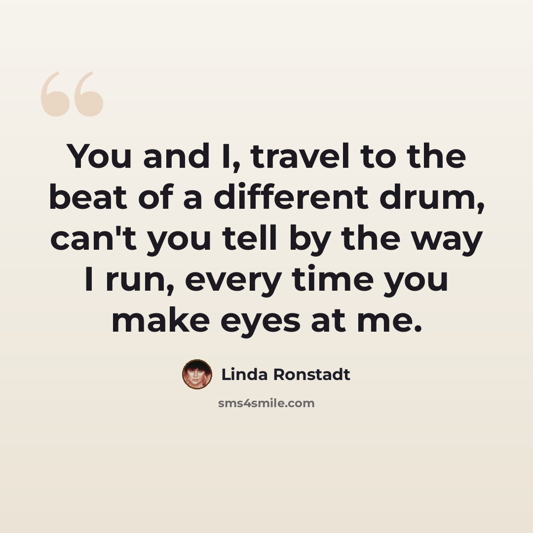 “You and I, travel to the beat of a different drum, can't you tell by the way I run, every time you make eyes at me.” quote by Linda Ronstadt