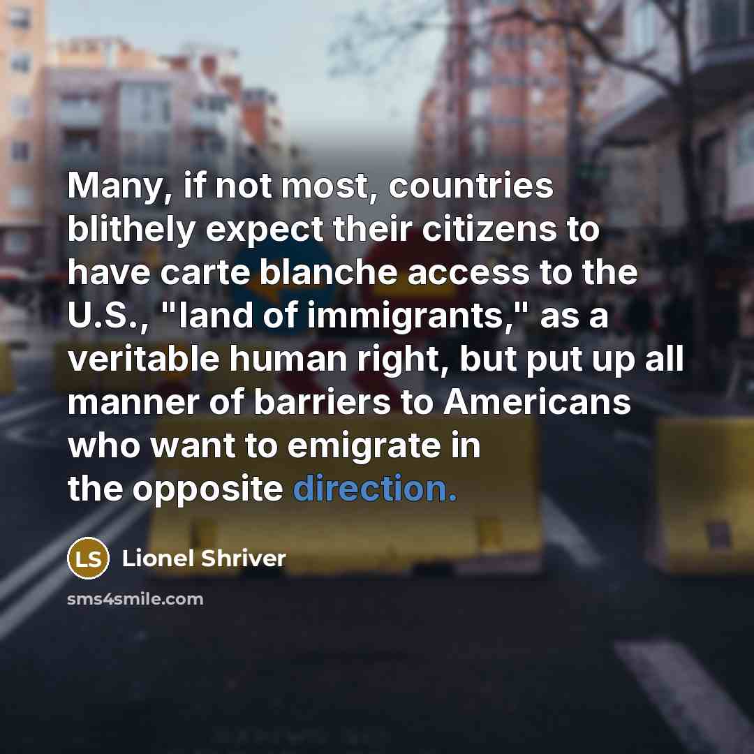 “Many, if not most, countries blithely expect their citizens to have carte blanche access to the U.S., "land of immigrants," as a veritable human right, but put up all manner of barriers to Americans who want to emigrate in the opposite direction.” quote by Lionel Shriver