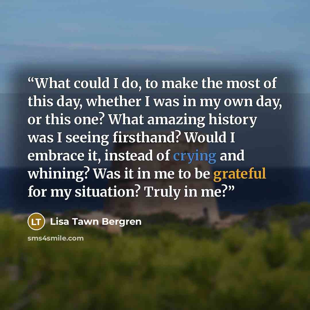 “What could I do, to make the most of this day, whether I was in my own day, or this one? What amazing history was I seeing firsthand? Would I embrace it, instead of crying and whining? Was it in me to be grateful for my situation? Truly in me?” quote by Lisa Tawn Bergren
