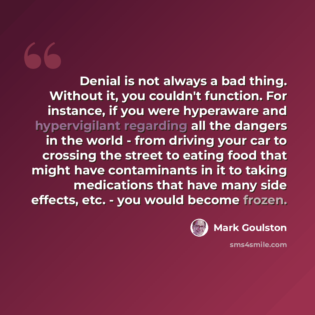 “Denial is not always a bad thing. Without it, you couldn't function. For instance, if you were hyperaware and hypervigilant regarding all the dangers in the world - from driving your car to crossing the street to eating food that might have contaminants in it to taking medications that have many…” quote by Mark Goulston