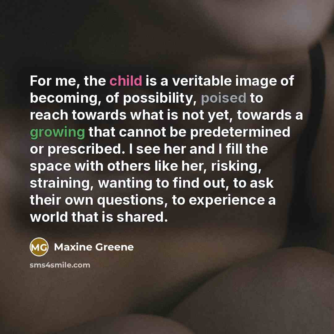 “For me, the child is a veritable image of becoming, of possibility, poised to reach towards what is not yet, towards a growing that cannot be predetermined or prescribed. I see her and I fill the space with others like her, risking, straining, wanting to find out, to ask their own questions, to…” quote by Maxine Greene