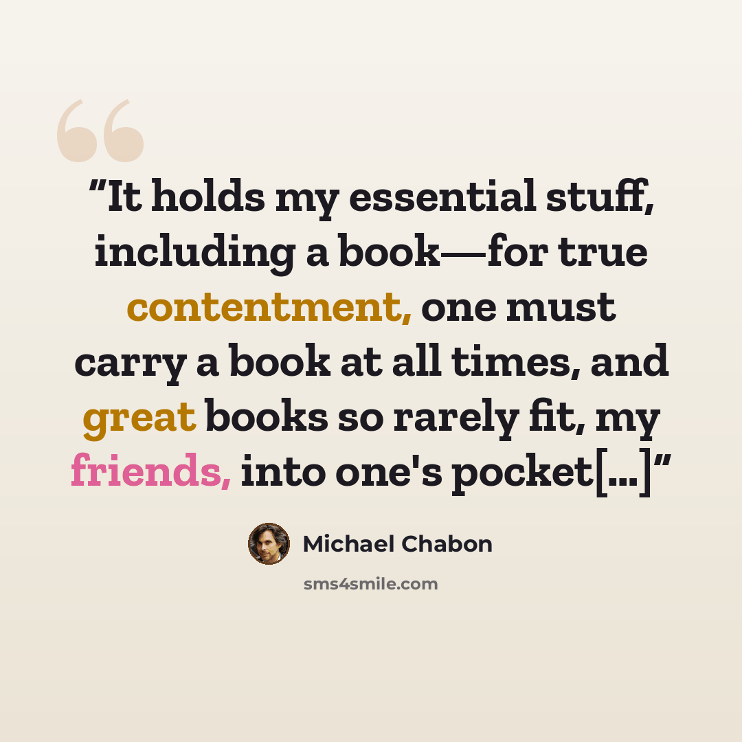 “It holds my essential stuff, including a book—for true contentment, one must carry a book at all times, and great books so rarely fit, my friends, into one's pocket[…]” quote by Michael Chabon