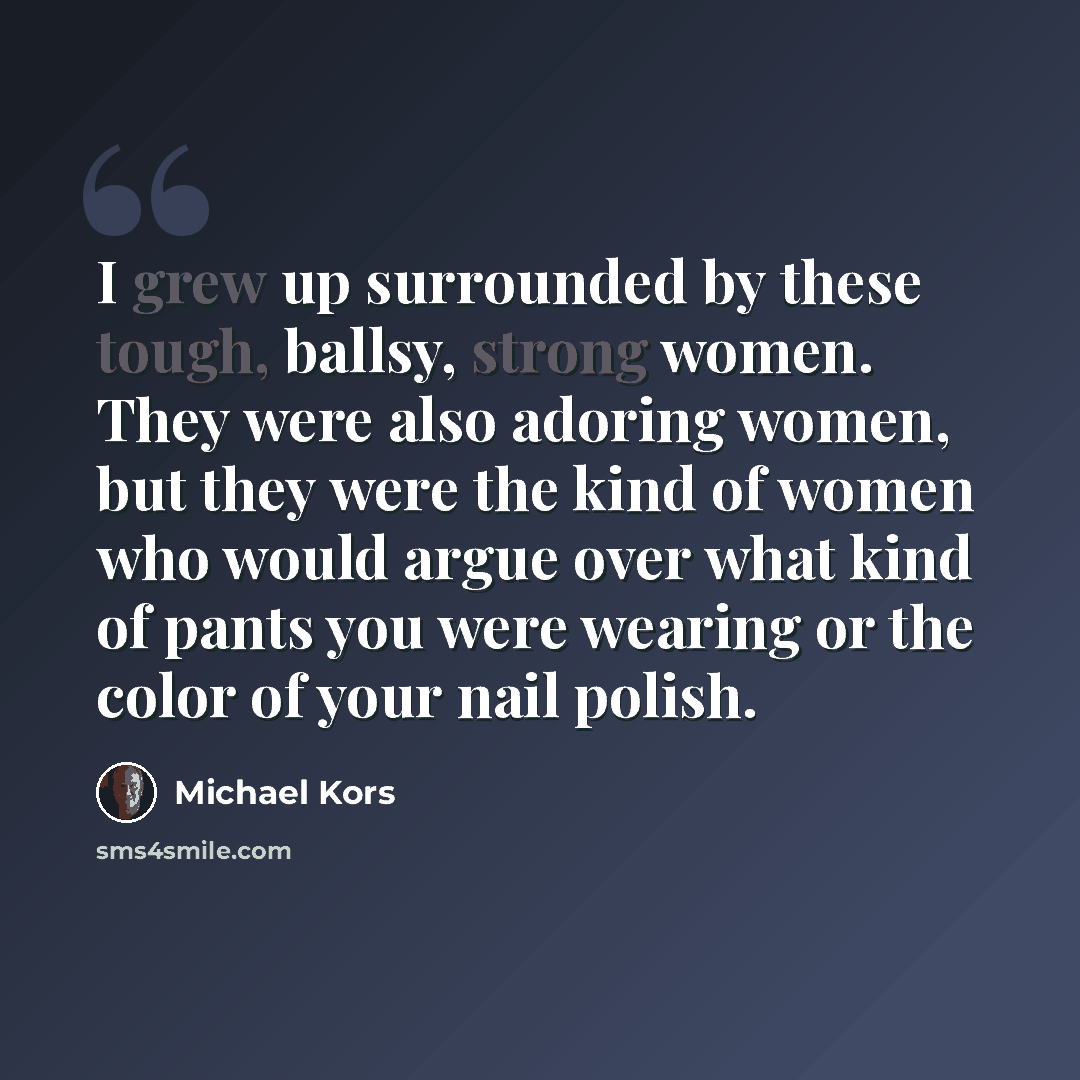 “I grew up surrounded by these tough, ballsy, strong women. They were also adoring women, but they were the kind of women who would argue over what kind of pants you were wearing or the color of your nail polish.” quote by Michael Kors