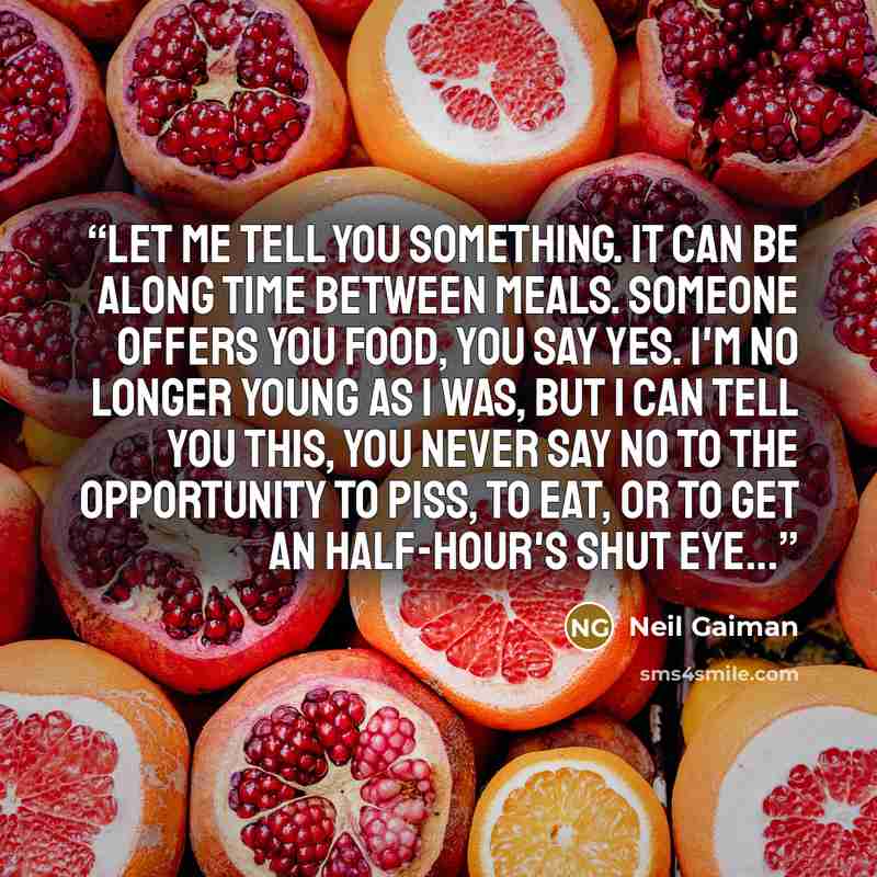 “Let me tell you something. It can be along time between meals. Someone offers you food, you say yes. I'm no longer young as I was, but I can tell you this, you never say no to the opportunity to piss, to eat, or to get an half-hour's shut eye...” quote by Neil Gaiman