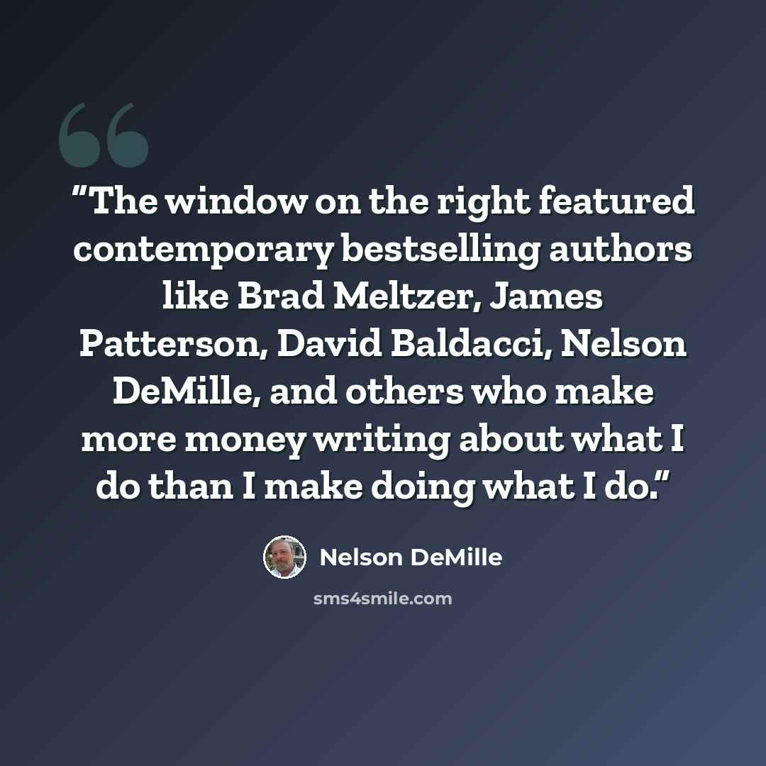 “The window on the right featured contemporary bestselling authors like Brad Meltzer, James Patterson, David Baldacci, Nelson DeMille, and others who make more money writing about what I do than I make doing what I do.” quote by Nelson DeMille