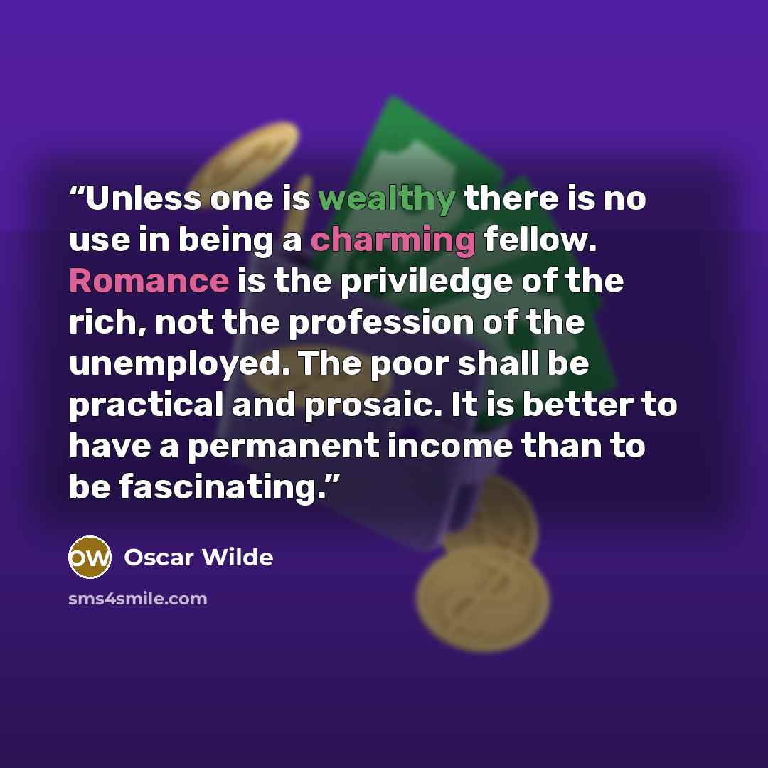 “Unless one is wealthy there is no use in being a charming fellow. Romance is the priviledge of the rich, not the profession of the unemployed. The poor shall be practical and prosaic. It is better to have a permanent income than to be fascinating.” quote by Oscar Wilde