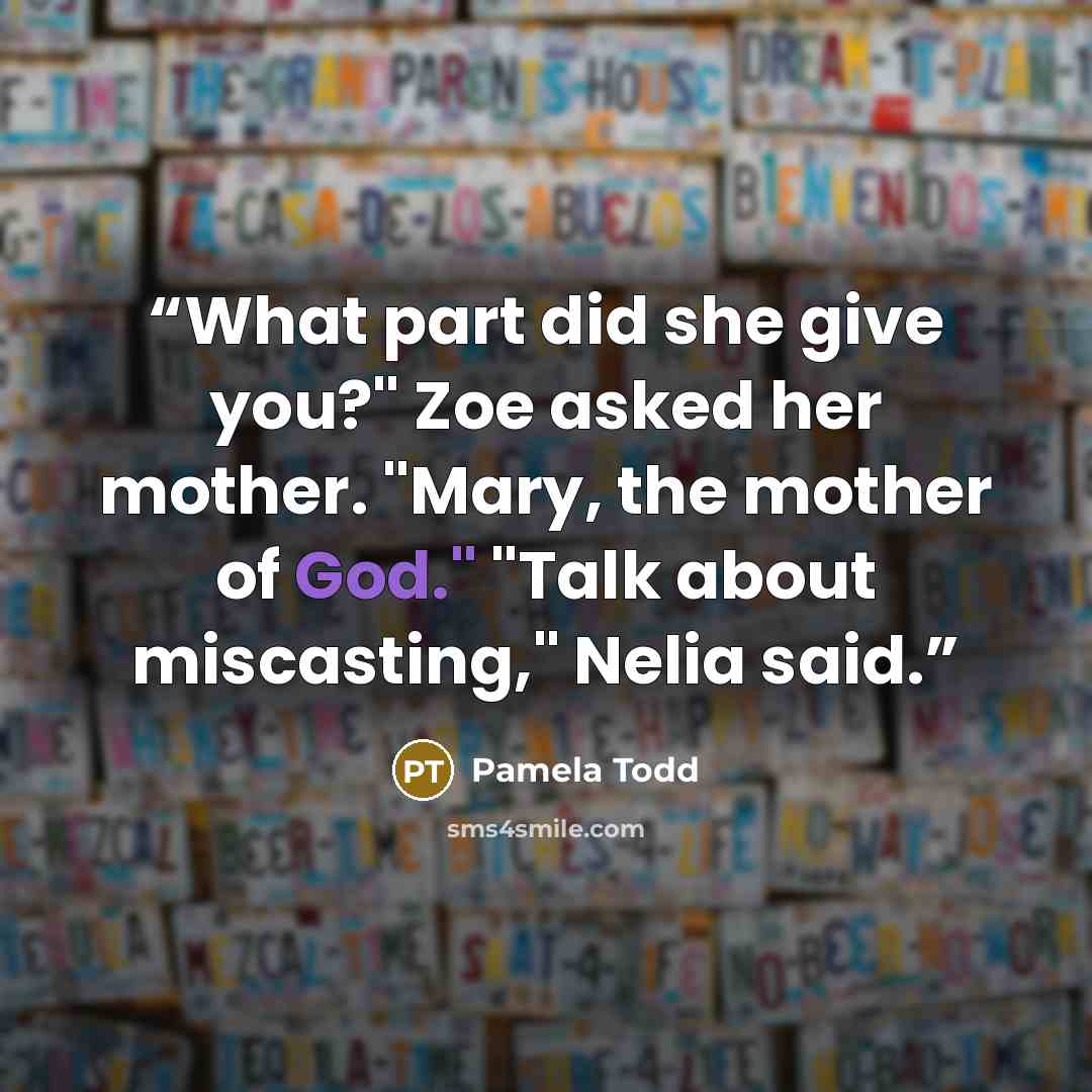 “What part did she give you?" Zoe asked her mother. "Mary, the mother of God." "Talk about miscasting," Nelia said.” quote by Pamela Todd