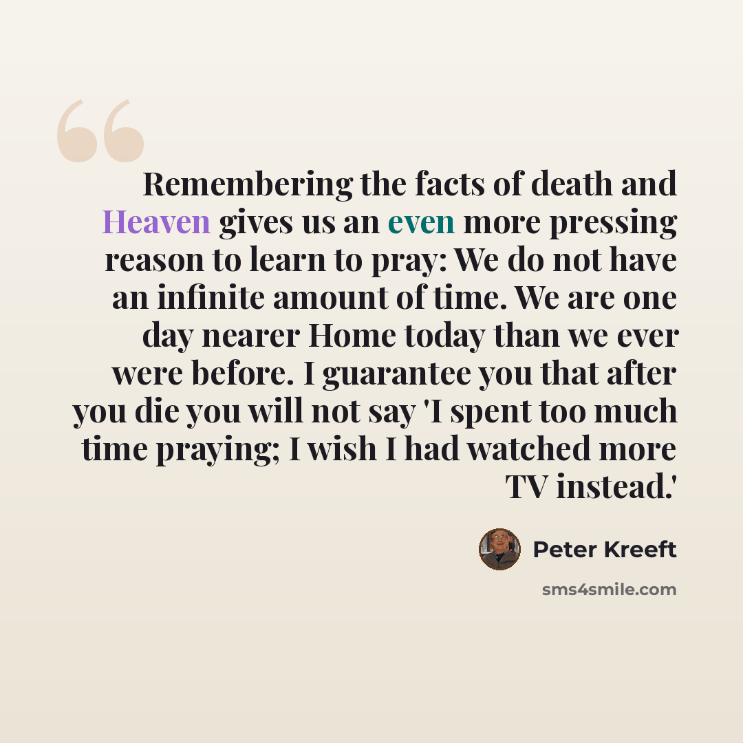 “Remembering the facts of death and Heaven gives us an even more pressing reason to learn to pray: We do not have an infinite amount of time. We are one day nearer Home today than we ever were before. I guarantee you that after you die you will not say 'I spent too much time praying; I wish I had…” quote by Peter Kreeft