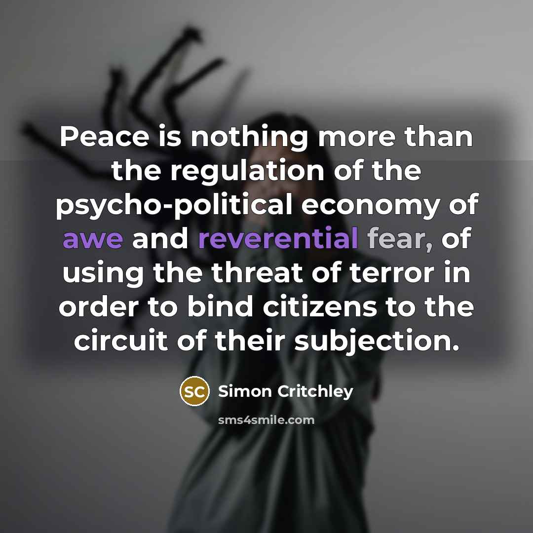 “Peace is nothing more than the regulation of the psycho-political economy of awe and reverential fear, of using the threat of terror in order to bind citizens to the circuit of their subjection.” quote by Simon Critchley