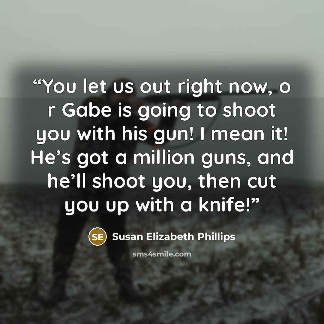 “You let us out right now, o r Gabe is going to shoot you with his gun! I mean it! He’s got a million guns, and he’ll shoot you, then cut you up with a knife!” quote by Susan Elizabeth Phillips