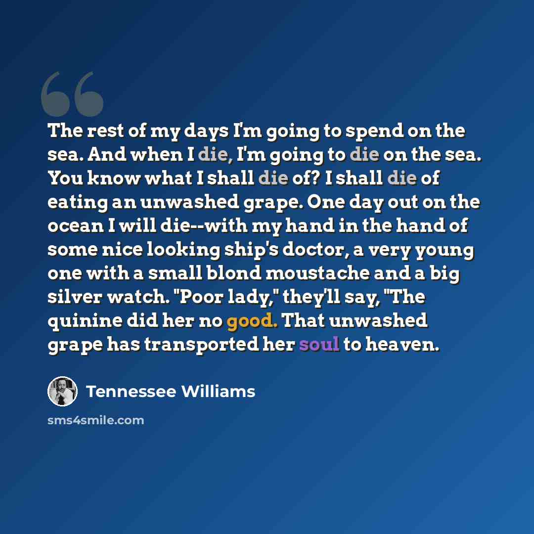 “The rest of my days I'm going to spend on the sea. And when I die, I'm going to die on the sea. You know what I shall die of? I shall die of eating an unwashed grape. One day out on the ocean I will die--with my hand in the hand of some nice looking ship's doctor, a very young one with a small…” quote by Tennessee Williams