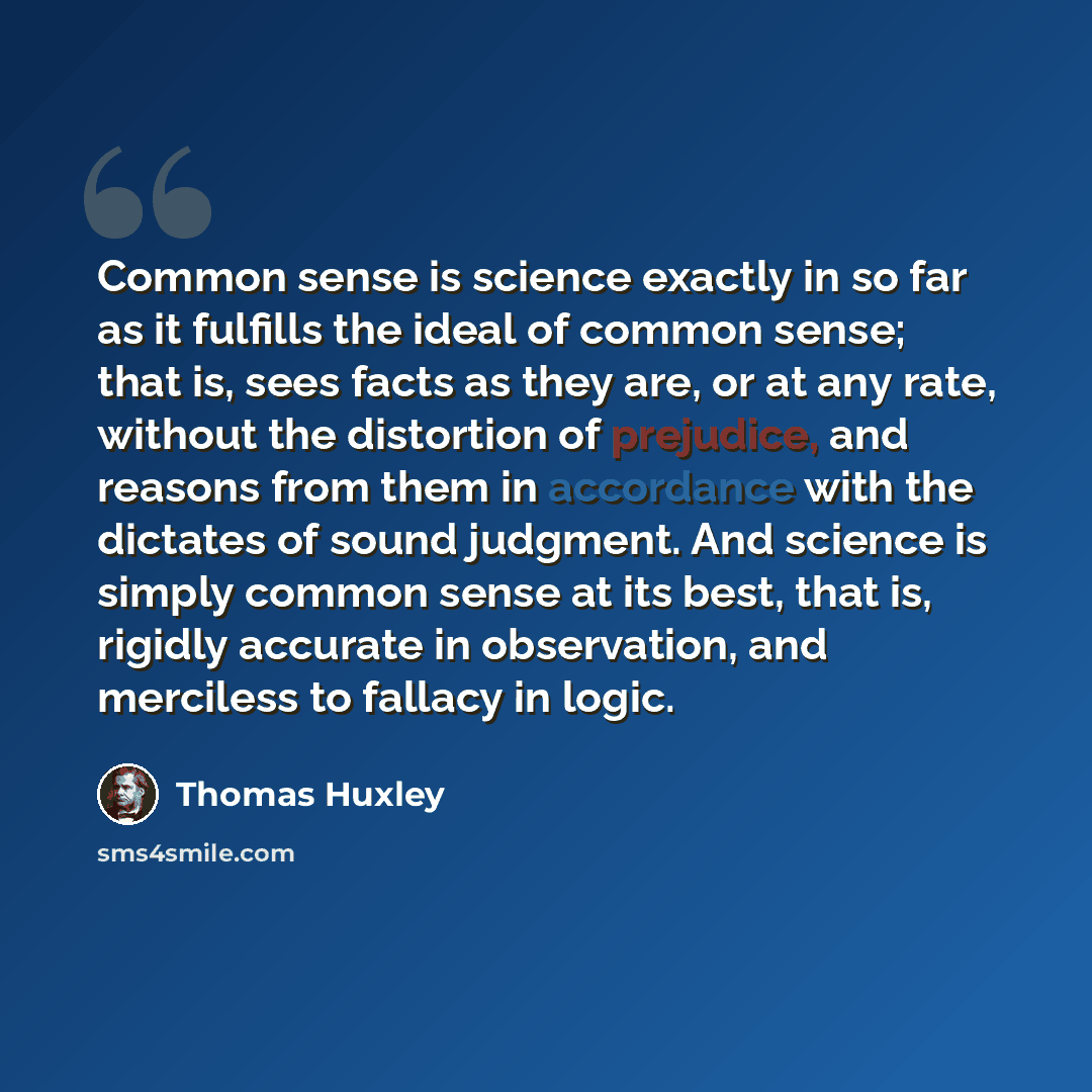 “Common sense is science exactly in so far as it fulfills the ideal of common sense; that is, sees facts as they are, or at any rate, without the distortion of prejudice, and reasons from them in accordance with the dictates of sound judgment. And science is simply common sense at its best, that…” quote by Thomas Huxley