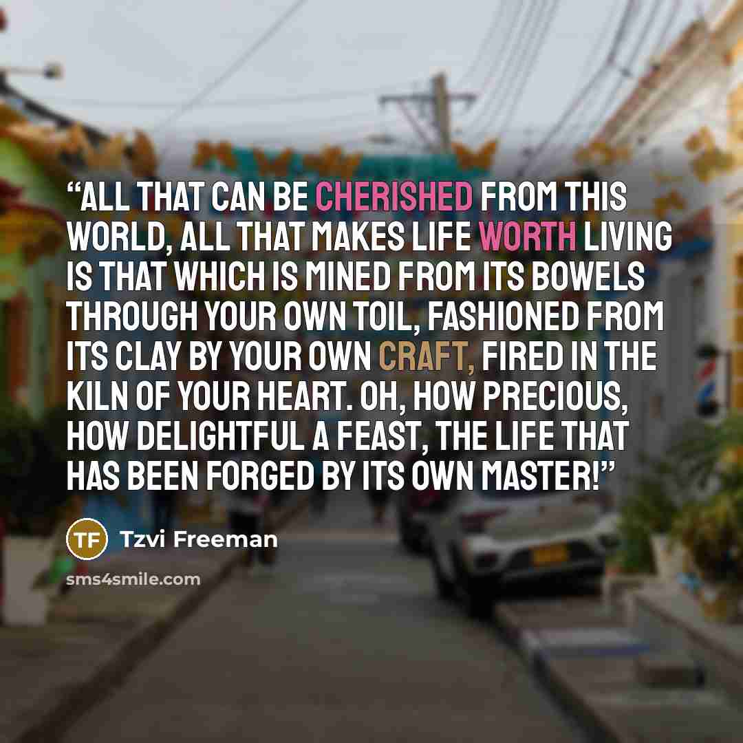 “All that can be cherished from this world, all that makes life worth living is that which is mined from its bowels through your own toil, fashioned from its clay by your own craft, fired in the kiln of your heart. Oh, how precious, how delightful a feast, the life that has been forged by its own…” quote by Tzvi Freeman