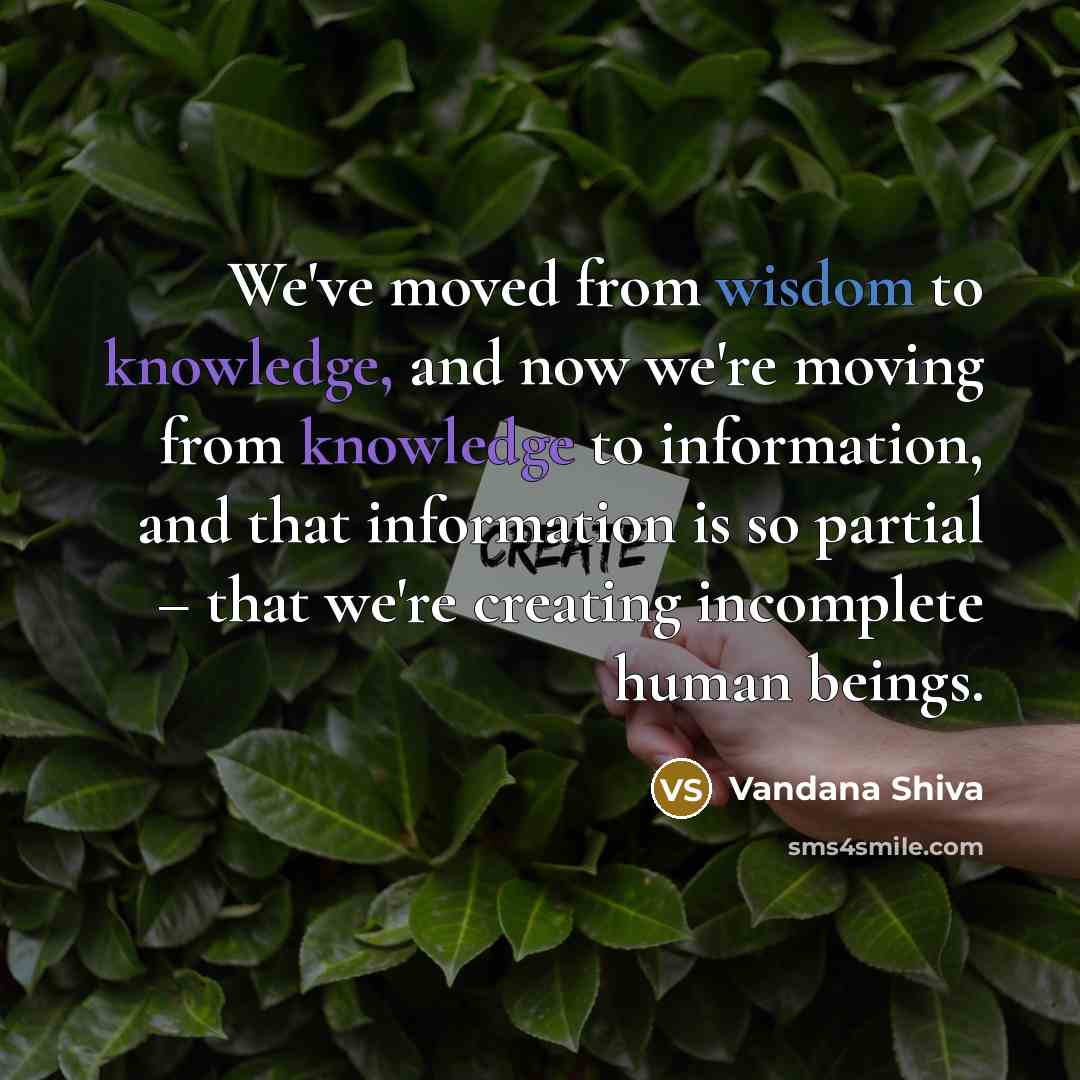 “We've moved from wisdom to knowledge, and now we're moving from knowledge to information, and that information is so partial – that we're creating incomplete human beings.” quote by Vandana Shiva