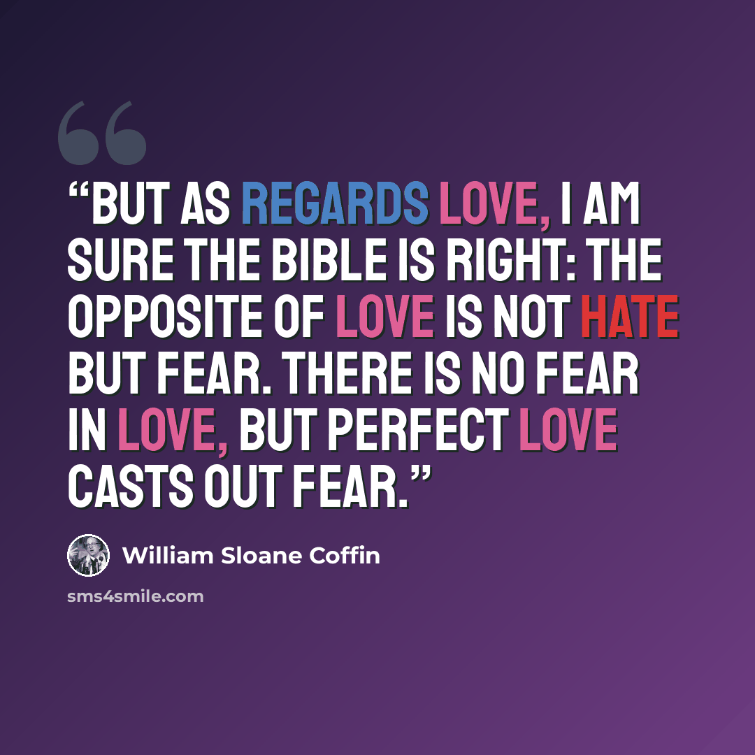 “But as regards love, I am sure the Bible is right: the opposite of love is not hate but fear. There is no fear in love, but perfect love casts out fear.” quote by William Sloane Coffin