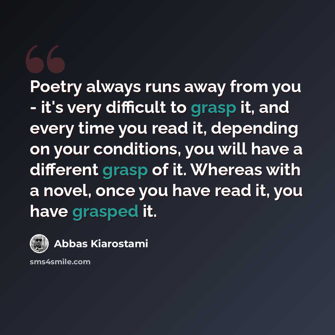 “Poetry always runs away from you - it's very difficult to grasp it, and every time you read it, depending on your conditions, you will have a different grasp of it. Whereas with a novel, once you have read it, you have grasped it.” quote by Abbas Kiarostami