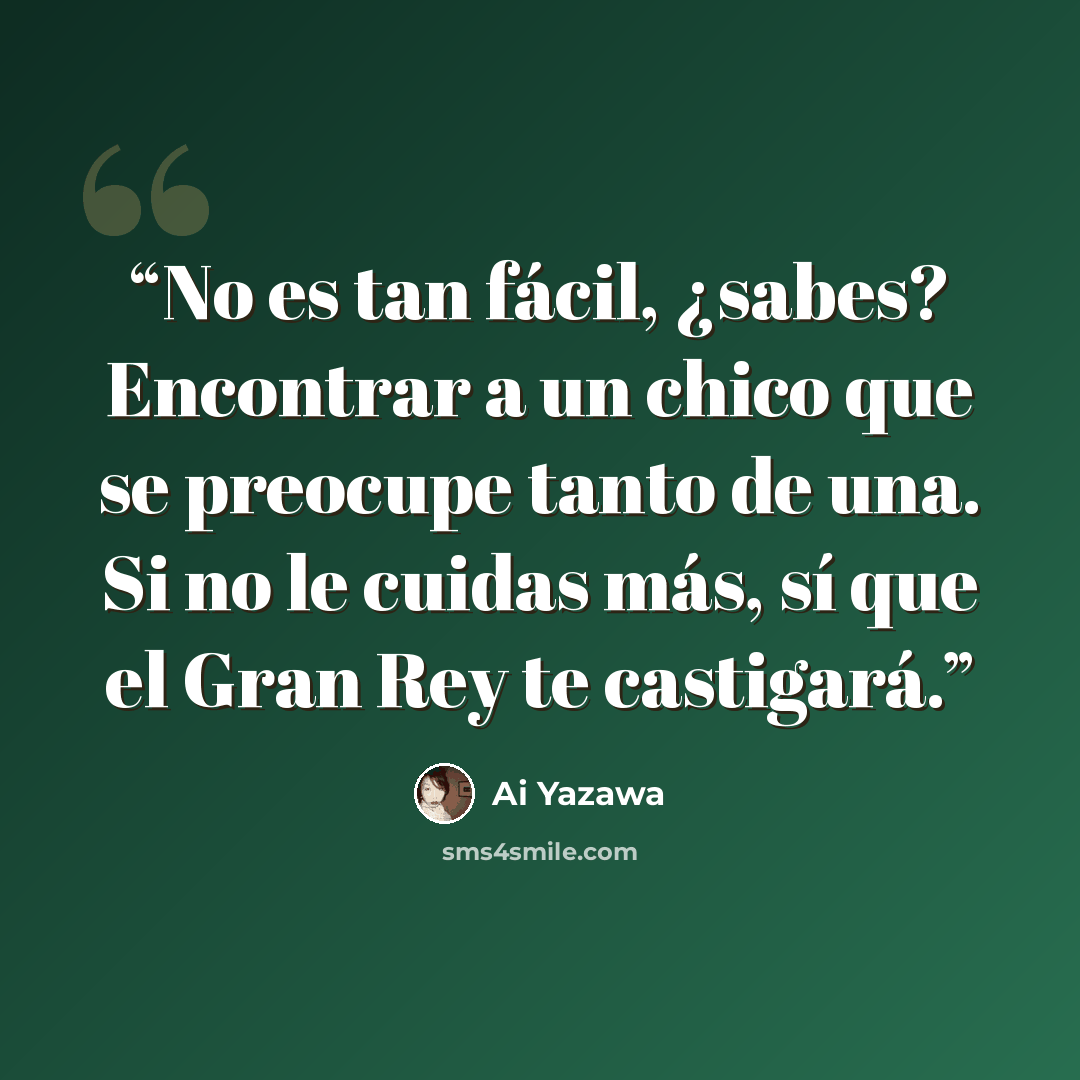 “No es tan fácil, ¿sabes? Encontrar a un chico que se preocupe tanto de una. Si no le cuidas más, sí que el Gran Rey te castigará.” quote by Ai Yazawa