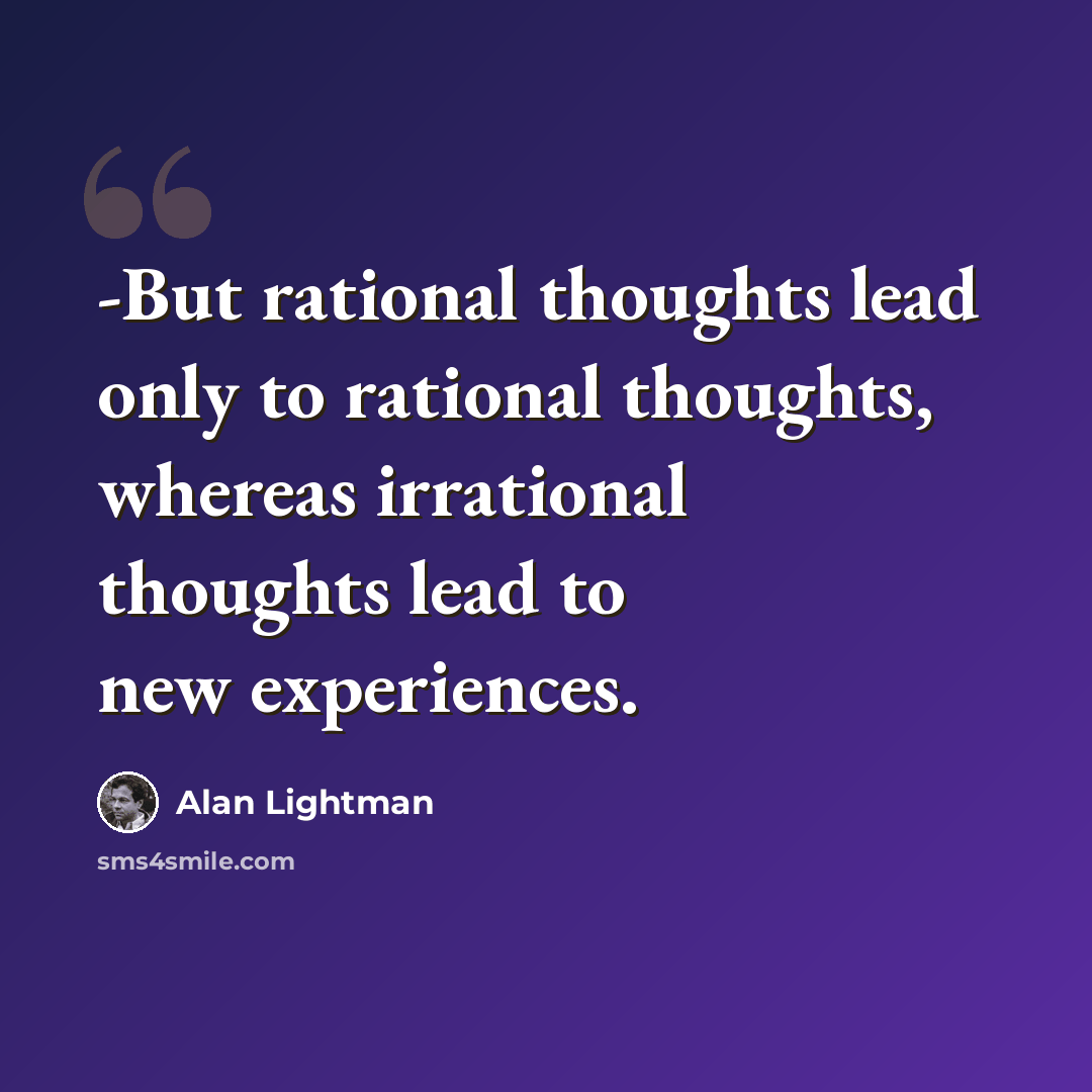 “-But rational thoughts lead only to rational thoughts, whereas irrational thoughts lead to new experiences.” quote by Alan Lightman