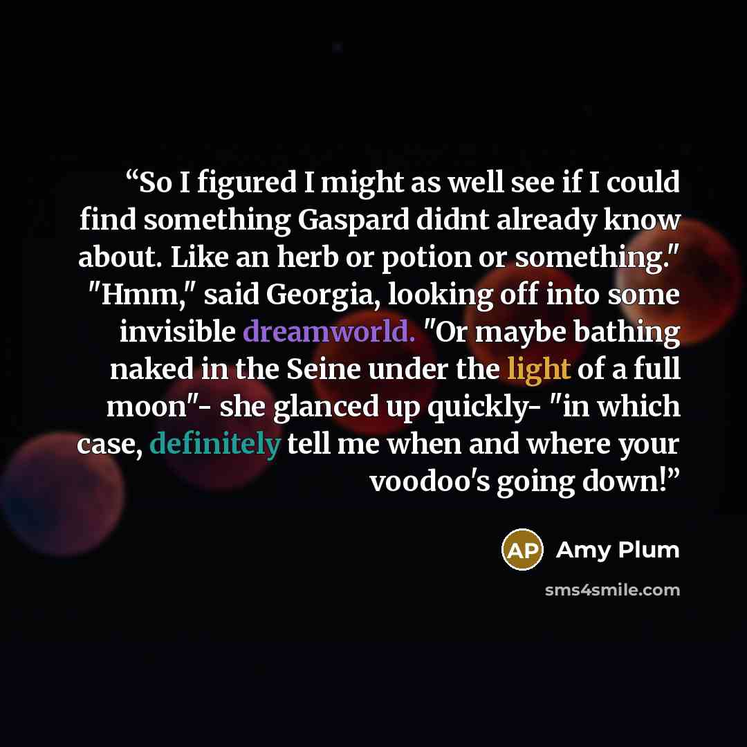 “So I figured I might as well see if I could find something Gaspard didnt already know about. Like an herb or potion or something." "Hmm," said Georgia, looking off into some invisible dreamworld. "Or maybe bathing naked in the Seine under the light of a full moon"- she glanced up quickly- "in…” quote by Amy Plum