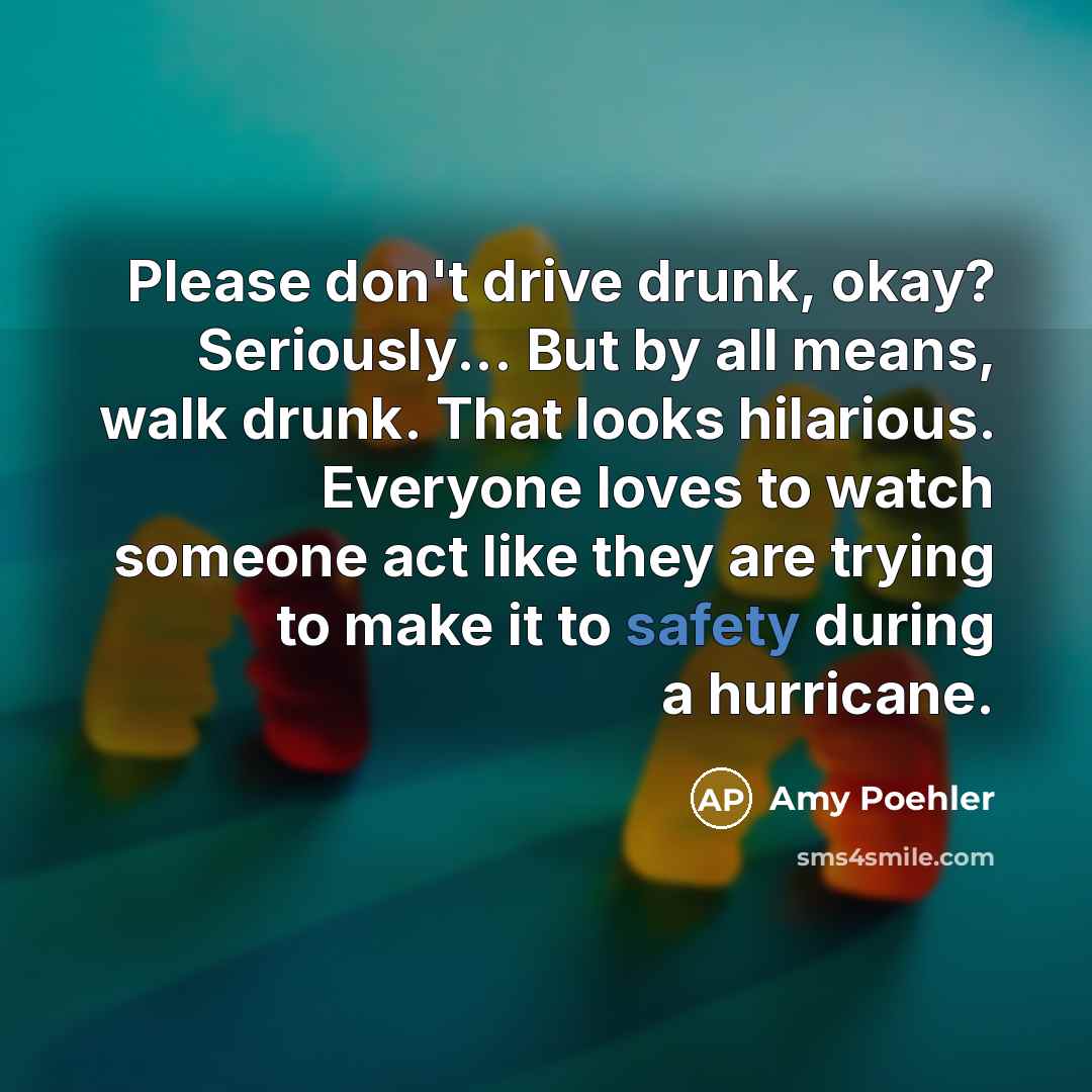 “Please don't drive drunk, okay? Seriously... But by all means, walk drunk. That looks hilarious. Everyone loves to watch someone act like they are trying to make it to safety during a hurricane.” quote by Amy Poehler