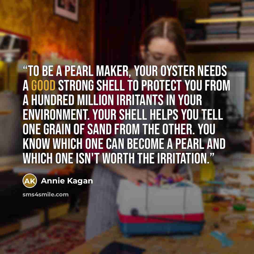 “To be a pearl maker, your oyster needs a good strong shell to protect you from a hundred million irritants in your environment. Your shell helps you tell one grain of sand from the other. You know which one can become a pearl and which one isn't worth the irritation.” quote by Annie Kagan