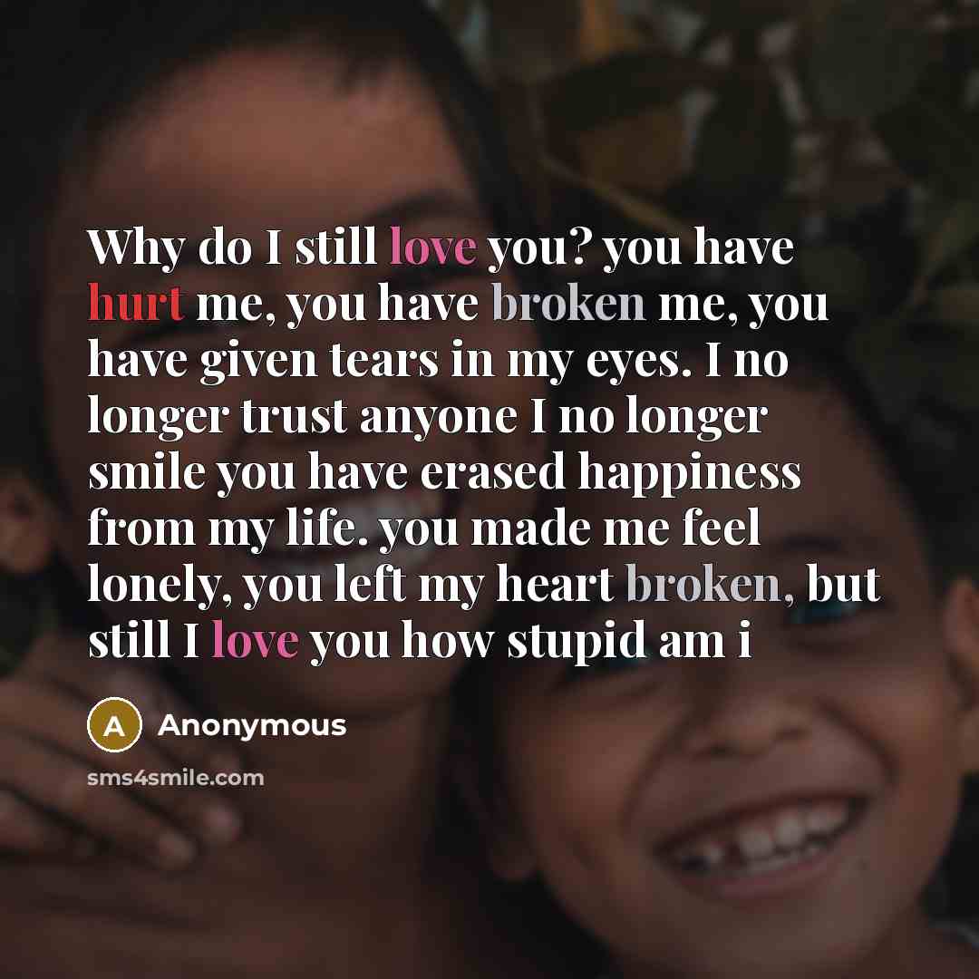 “Why do I still love you? you have hurt me, you have broken me, you have given tears in my eyes. I no longer trust anyone I no longer smile you have erased happiness from my life. you made me feel lonely, you left my heart broken, but still I love you how stupid am i” quote by Anonymous