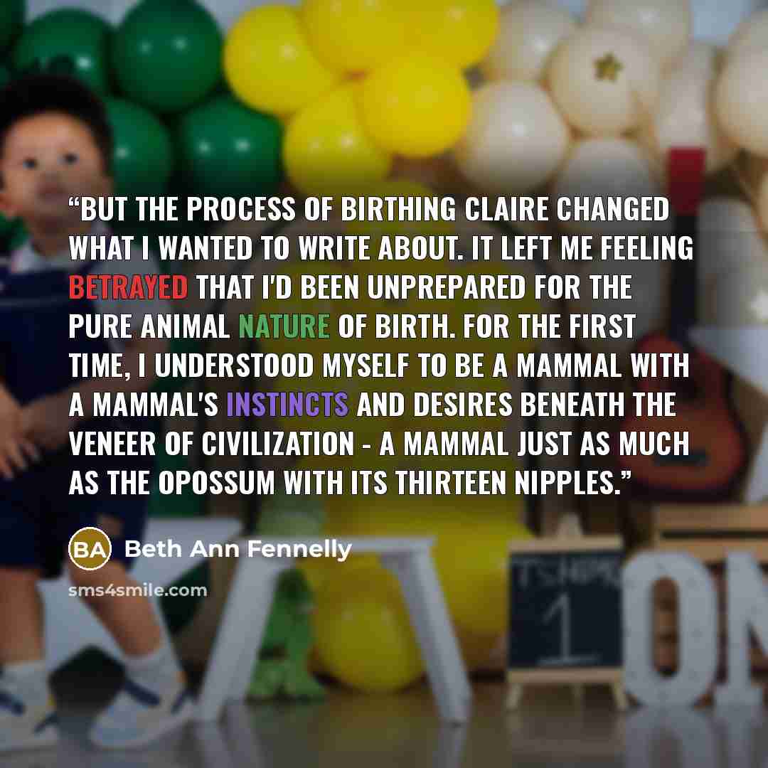 “But the process of birthing Claire changed what I wanted to write about. It left me feeling betrayed that I'd been unprepared for the pure animal nature of birth. For the first time, I understood myself to be a mammal with a mammal's instincts and desires beneath the veneer of civilization - a…” quote by Beth Ann Fennelly