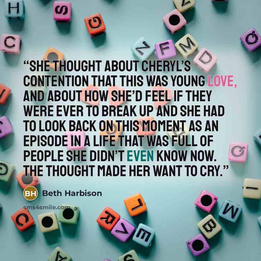 “She thought about Cheryl’s contention that this was young love, and about how she’d feel if they were ever to break up and she had to look back on this moment as an episode in a life that was full of people she didn’t even know now. The thought made her want to cry.” quote by Beth Harbison