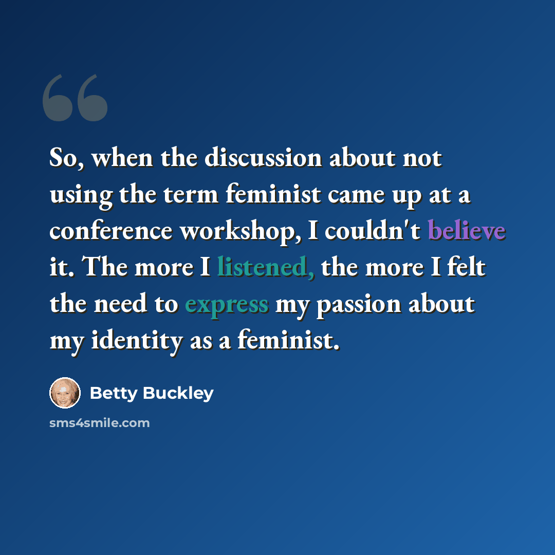“So, when the discussion about not using the term feminist came up at a conference workshop, I couldn't believe it. The more I listened, the more I felt the need to express my passion about my identity as a feminist.” quote by Betty Buckley
