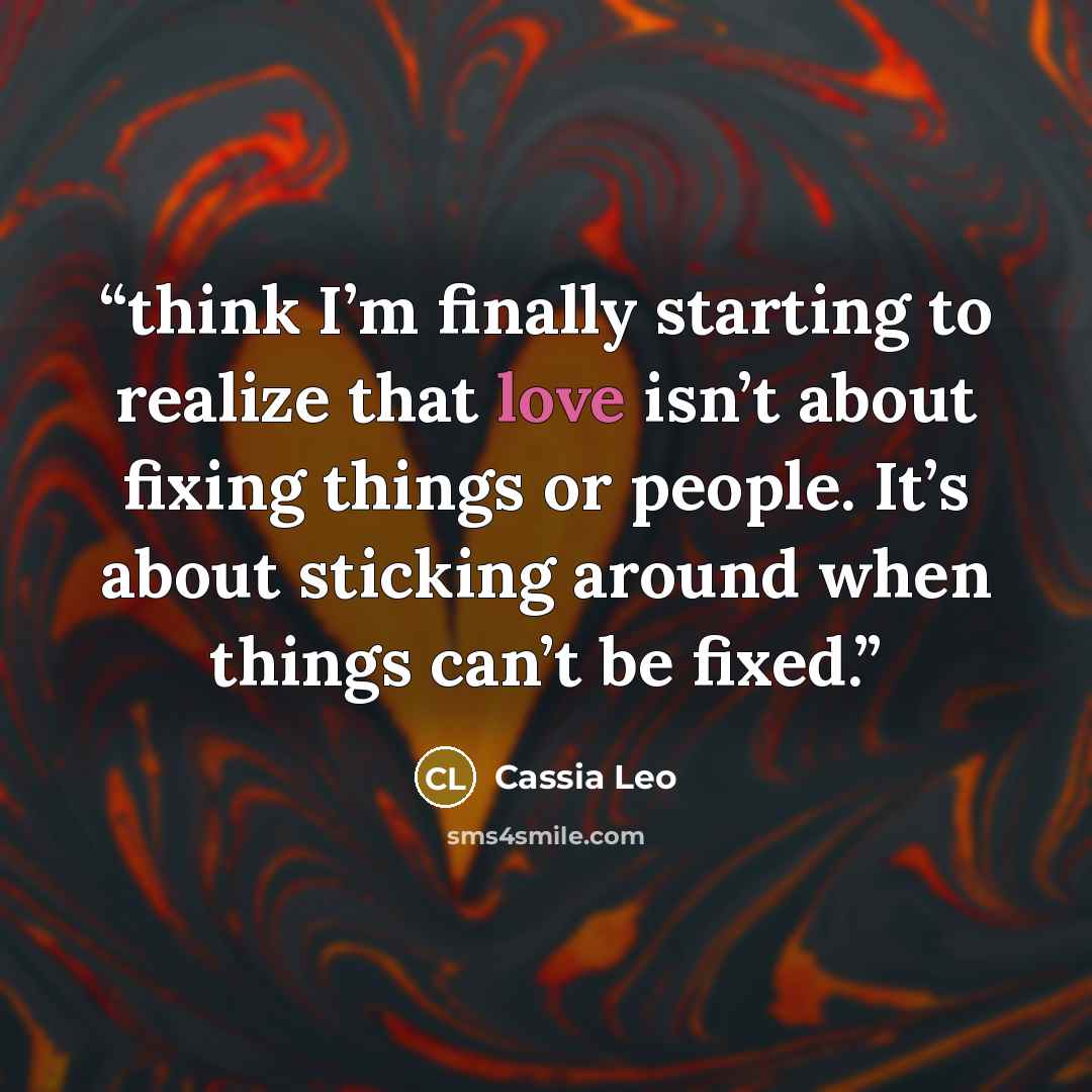 “think I’m finally starting to realize that love isn’t about fixing things or people. It’s about sticking around when things can’t be fixed.” quote by Cassia Leo