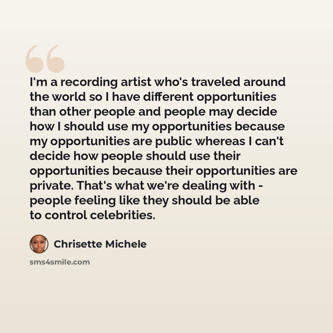“I'm a recording artist who's traveled around the world so I have different opportunities than other people and people may decide how I should use my opportunities because my opportunities are public whereas I can't decide how people should use their opportunities because their opportunities are…” quote by Chrisette Michele