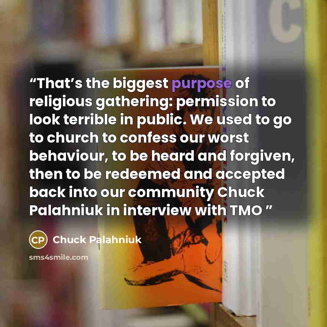 “That’s the biggest purpose of religious gathering: permission to look terrible in public. We used to go to church to confess our worst behaviour, to be heard and forgiven, then to be redeemed and accepted back into our community Chuck Palahniuk in interview with TMO” quote by Chuck Palahniuk