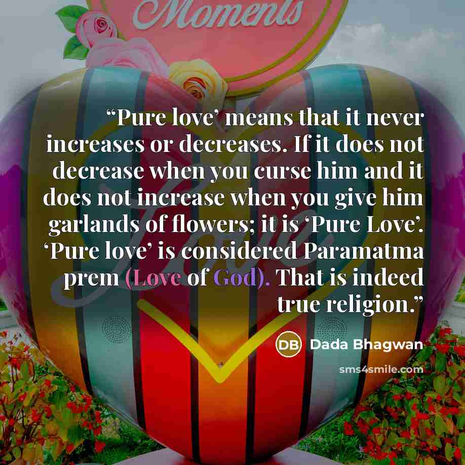 “Pure love’ means that it never increases or decreases. If it does not decrease when you curse him and it does not increase when you give him garlands of flowers; it is ‘Pure Love’. ‘Pure love’ is considered Paramatma prem (Love of God). That is indeed true religion.” quote by Dada Bhagwan