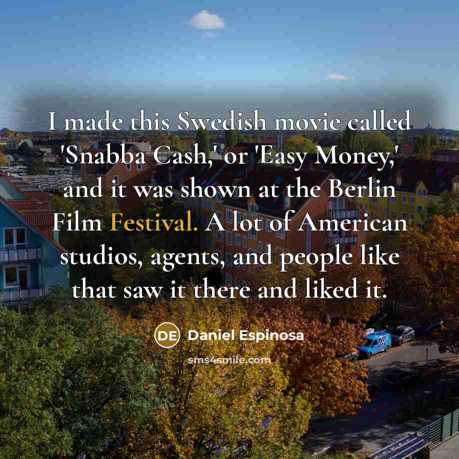 “I made this Swedish movie called 'Snabba Cash,' or 'Easy Money,' and it was shown at the Berlin Film Festival. A lot of American studios, agents, and people like that saw it there and liked it.” quote by Daniel Espinosa