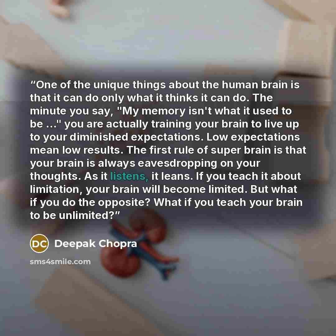 “One of the unique things about the human brain is that it can do only what it thinks it can do. The minute you say, "My memory isn't what it used to be ..." you are actually training your brain to live up to your diminished expectations. Low expectations mean low results. The first rule of super…” quote by Deepak Chopra