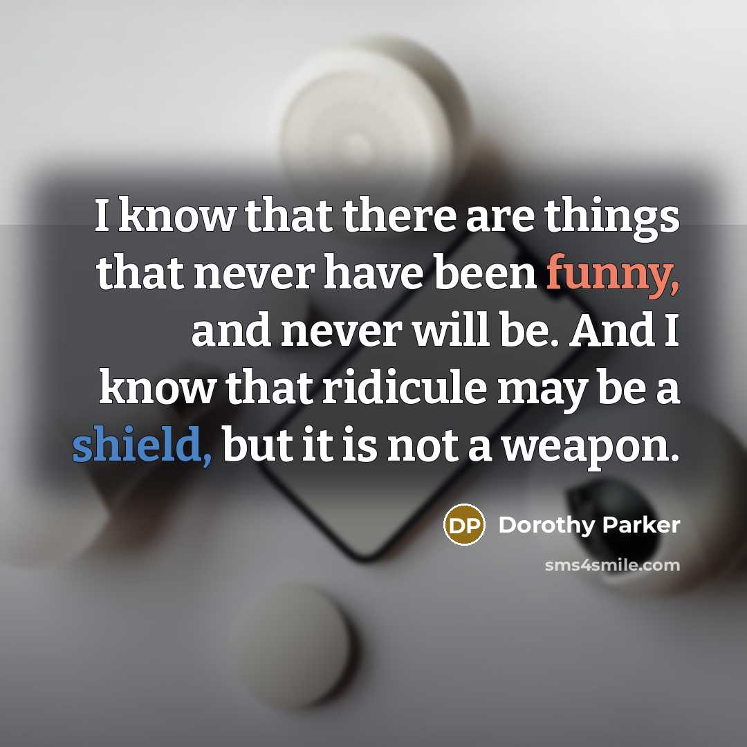 “I know that there are things that never have been funny, and never will be. And I know that ridicule may be a shield, but it is not a weapon.” quote by Dorothy Parker