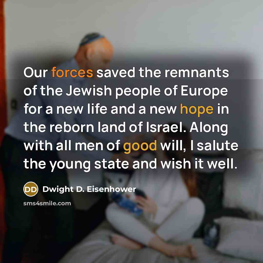 “Our forces saved the remnants of the Jewish people of Europe for a new life and a new hope in the reborn land of Israel. Along with all men of good will, I salute the young state and wish it well.” quote by Dwight D. Eisenhower
