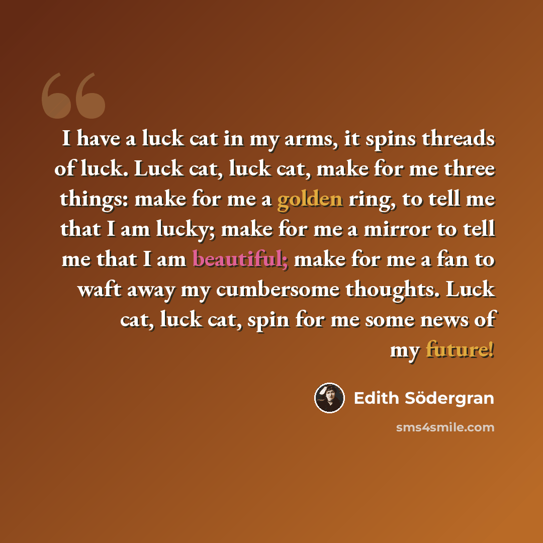 “I have a luck cat in my arms, it spins threads of luck. Luck cat, luck cat, make for me three things: make for me a golden ring, to tell me that I am lucky; make for me a mirror to tell me that I am beautiful; make for me a fan to waft away my cumbersome thoughts. Luck cat, luck cat, spin for me…” quote by Edith Södergran