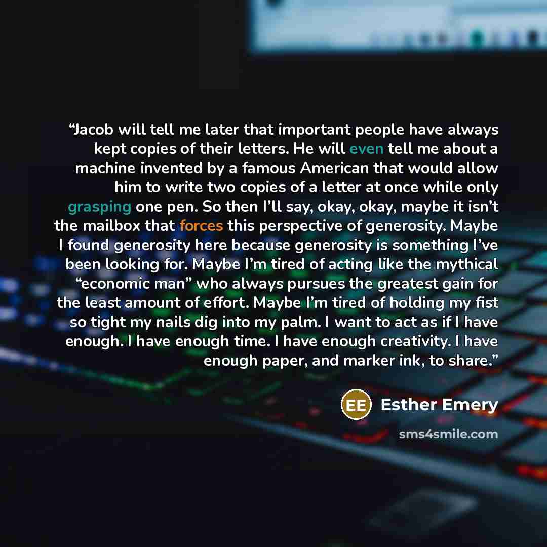 “Jacob will tell me later that important people have always kept copies of their letters. He will even tell me about a machine invented by a famous American that would allow him to write two copies of a letter at once while only grasping one pen. So then I’ll say, okay, okay, maybe it isn’t the…” quote by Esther Emery
