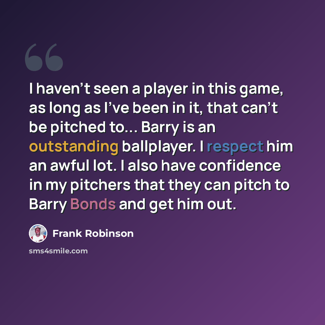 “I haven't seen a player in this game, as long as I've been in it, that can't be pitched to... Barry is an outstanding ballplayer. I respect him an awful lot. I also have confidence in my pitchers that they can pitch to Barry Bonds and get him out.” quote by Frank Robinson