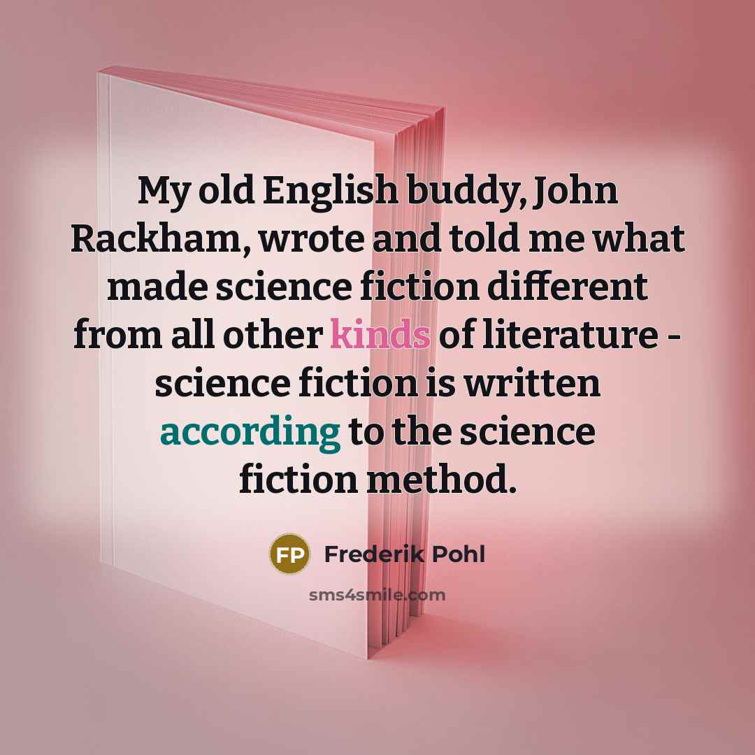 “My old English buddy, John Rackham, wrote and told me what made science fiction different from all other kinds of literature - science fiction is written according to the science fiction method.” quote by Frederik Pohl