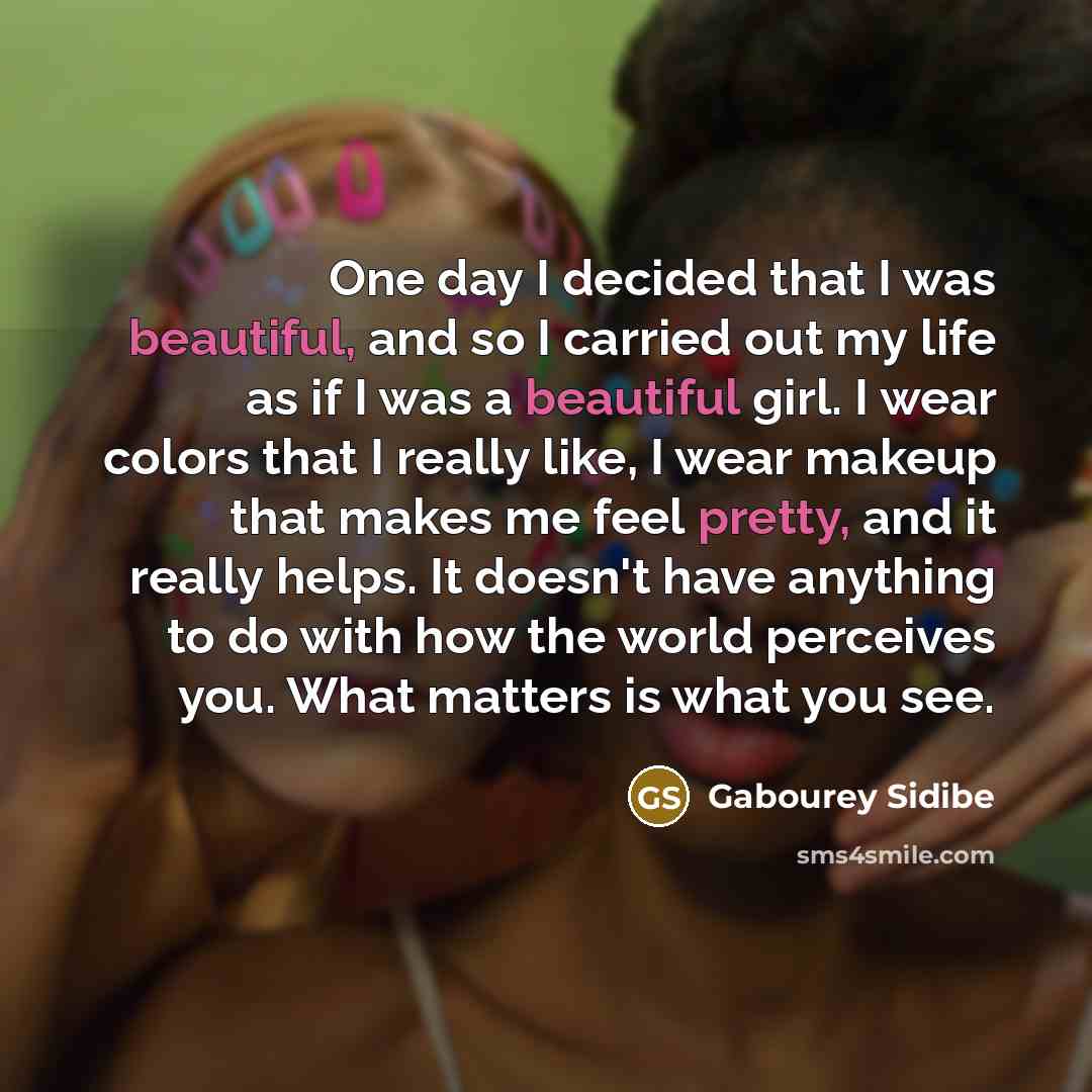 “One day I decided that I was beautiful, and so I carried out my life as if I was a beautiful girl. I wear colors that I really like, I wear makeup that makes me feel pretty, and it really helps. It doesn't have anything to do with how the world perceives you. What matters is what you see.” quote by Gabourey Sidibe
