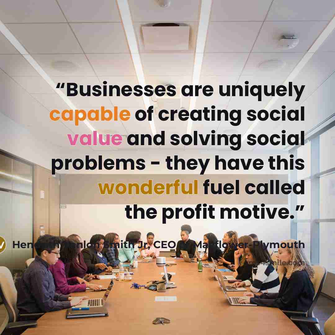 “Businesses are uniquely capable of creating social value and solving social problems - they have this wonderful fuel called the profit motive.” quote by Hendrith Vanlon Smith Jr, CEO of Mayflower-Plymouth
