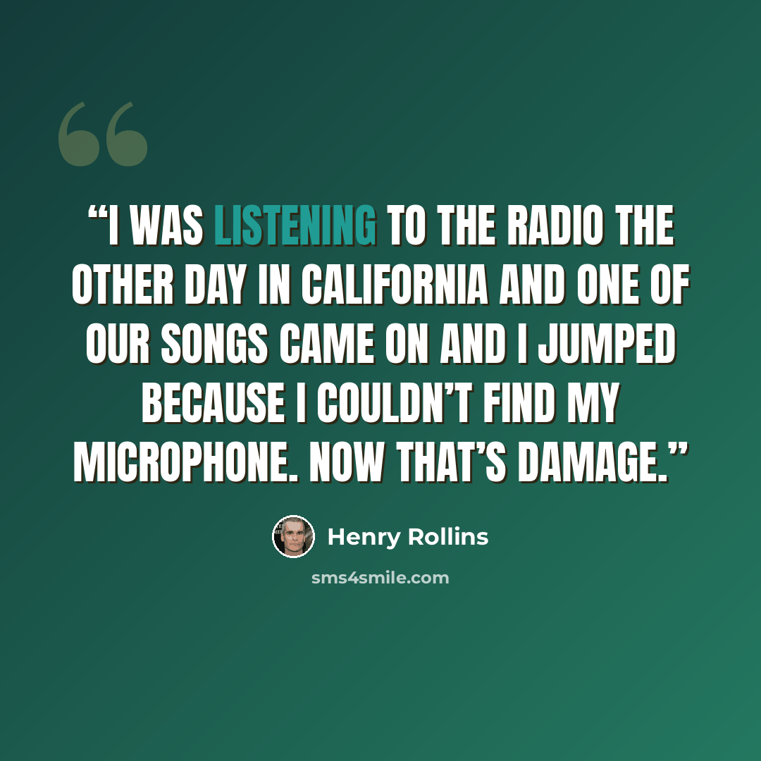 “I was listening to the radio the other day in California and one of our songs came on and I jumped because I couldn’t find my microphone. Now that’s damage.” quote by Henry Rollins