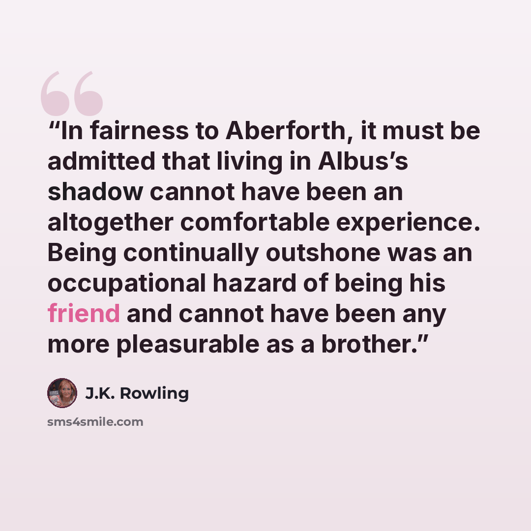 “In fairness to Aberforth, it must be admitted that living in Albus’s shadow cannot have been an altogether comfortable experience. Being continually outshone was an occupational hazard of being his friend and cannot have been any more pleasurable as a brother.” quote by J.K. Rowling