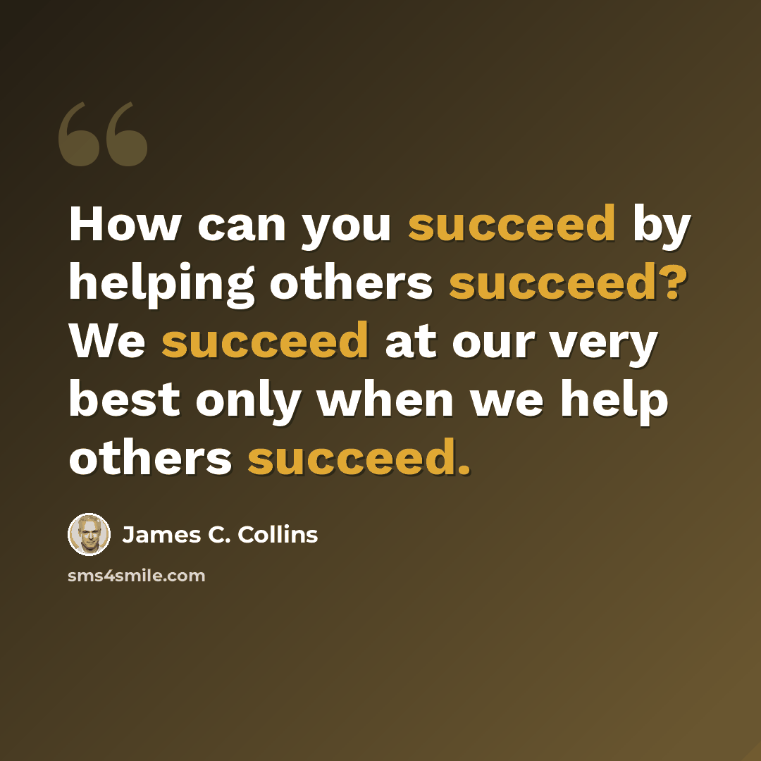 “How can you succeed by helping others succeed? We succeed at our very best only when we help others succeed.” quote by James C. Collins
