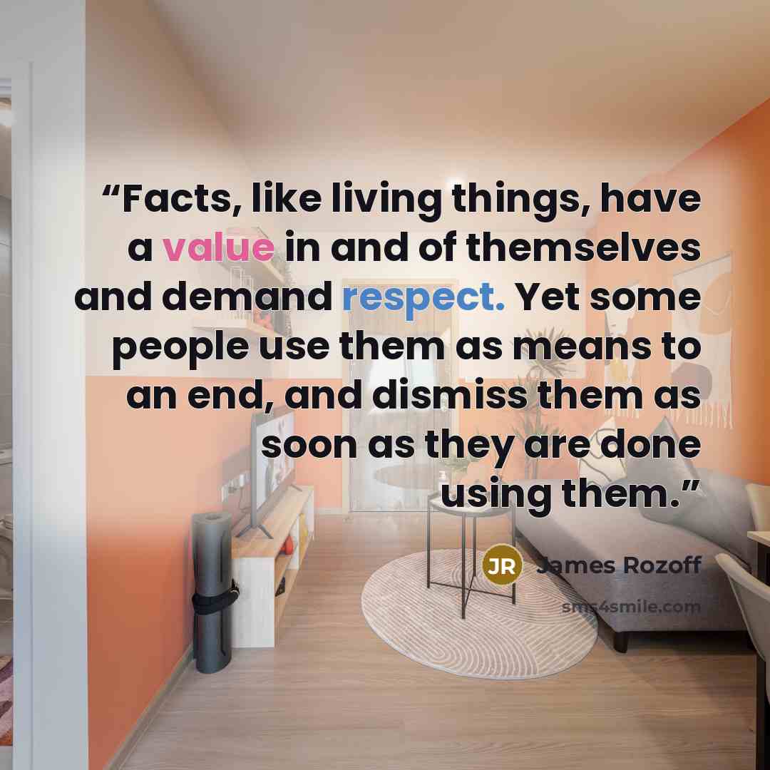 “Facts, like living things, have a value in and of themselves and demand respect. Yet some people use them as means to an end, and dismiss them as soon as they are done using them.” quote by James Rozoff