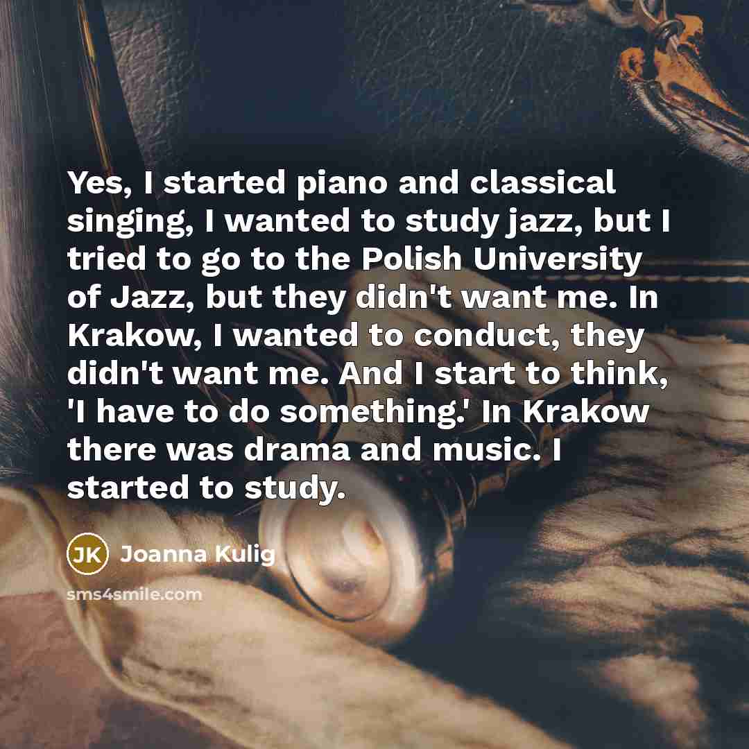 “Yes, I started piano and classical singing, I wanted to study jazz, but I tried to go to the Polish University of Jazz, but they didn't want me. In Krakow, I wanted to conduct, they didn't want me. And I start to think, 'I have to do something.' In Krakow there was drama and music. I started to…” quote by Joanna Kulig