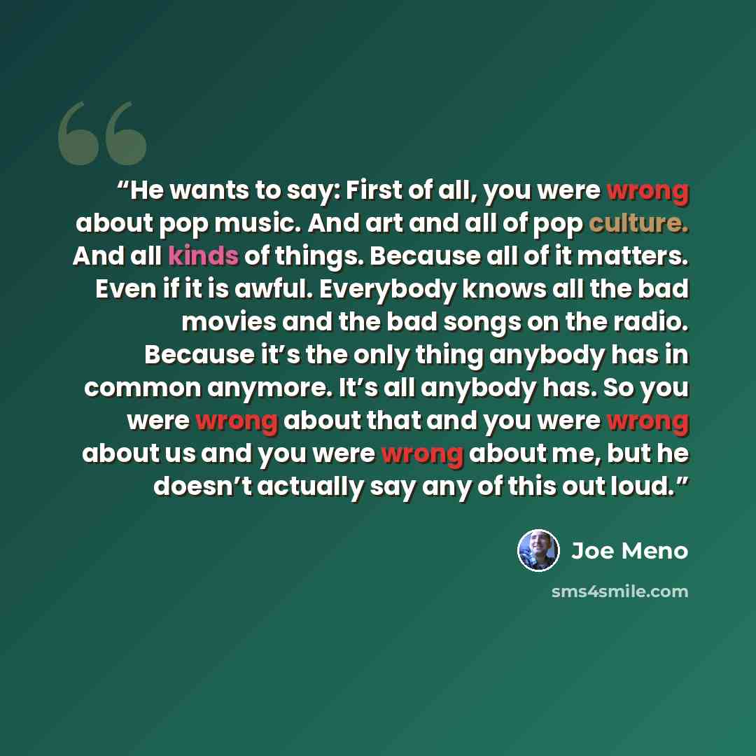 “He wants to say: First of all, you were wrong about pop music. And art and all of pop culture. And all kinds of things. Because all of it matters. Even if it is awful. Everybody knows all the bad movies and the bad songs on the radio. Because it’s the only thing anybody has in common anymore. It’s…” quote by Joe Meno